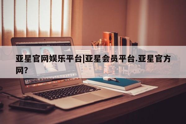 亚星娱乐 亚星管理官网亚星官网娱乐平台|亚星会员平台.亚星官方网？