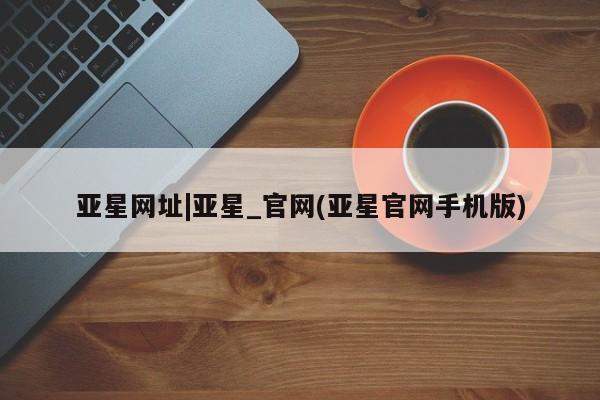 亚星娱乐 亚星管理官网亚星网址|亚星_官网(亚星官网手机版)