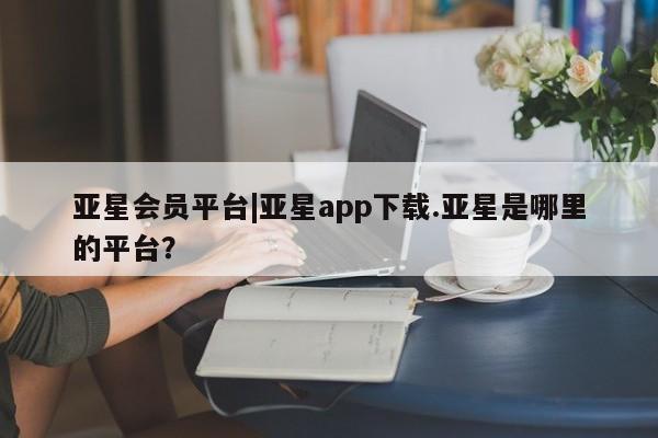 亚星娱乐 亚星管理官网亚星会员平台|亚星app下载.亚星是哪里的平台？