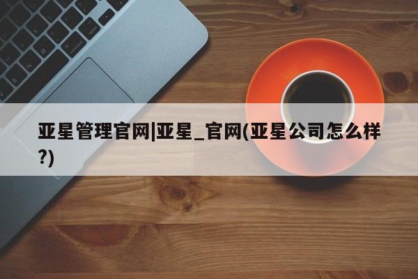 亚星娱乐 亚星管理官网亚星管理官网|亚星_官网(亚星公司怎么样?)