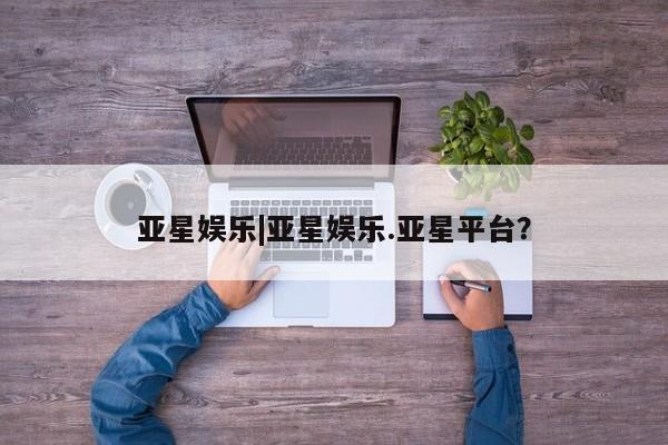 亚星娱乐 亚星管理官网亚星娱乐|亚星娱乐.亚星平台？