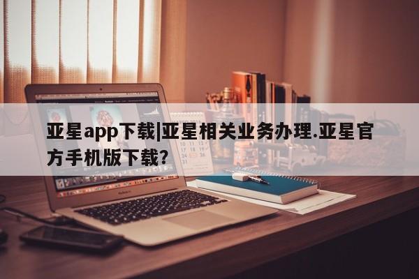 亚星娱乐 亚星管理官网亚星app下载|亚星相关业务办理.亚星官方手机版下载？