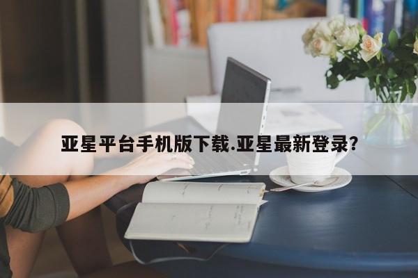 亚星娱乐 亚星管理官网亚星平台手机版下载.亚星最新登录？