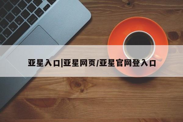 亚星娱乐 亚星管理官网亚星入口|亚星网页/亚星官网登入口