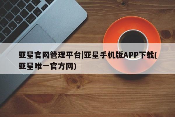 亚星娱乐 亚星管理官网亚星官网管理平台|亚星手机版APP下载(亚星唯一官方网)