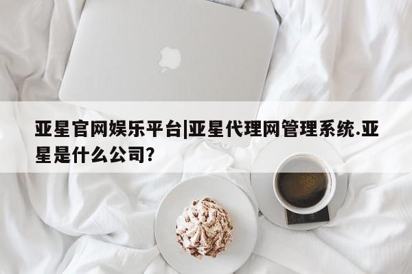 亚星娱乐 亚星管理官网亚星官网娱乐平台|亚星代理网管理系统.亚星是什么公司？
