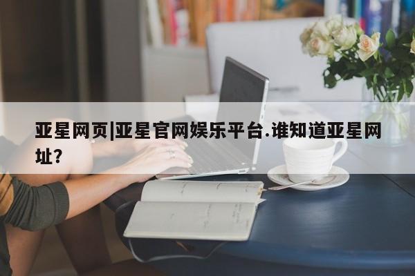 亚星娱乐 亚星管理官网亚星网页|亚星官网娱乐平台.谁知道亚星网址？