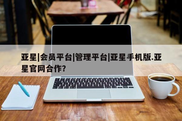 亚星娱乐 亚星管理官网亚星|会员平台|管理平台|亚星手机版.亚星官网合作？