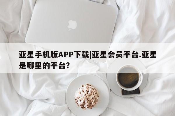 亚星娱乐 亚星管理官网亚星手机版APP下载|亚星会员平台.亚星是哪里的平台？