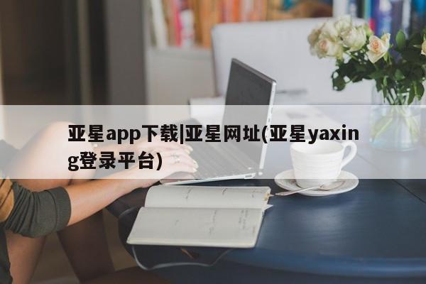 亚星娱乐 亚星管理官网亚星app下载|亚星网址(亚星yaxing登录平台)