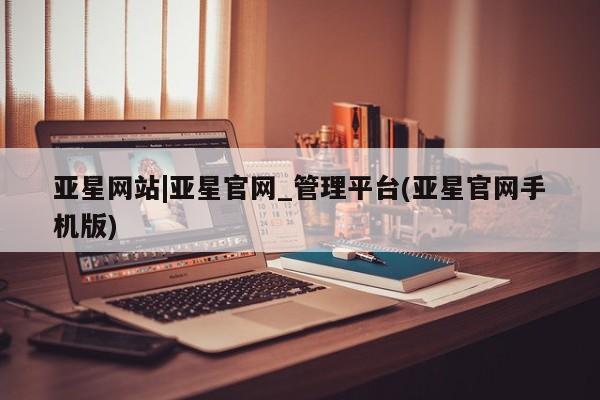亚星娱乐 亚星管理官网亚星网站|亚星官网_管理平台(亚星官网手机版)