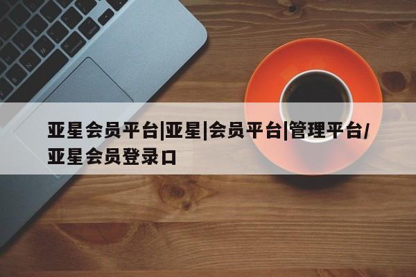 亚星娱乐 亚星管理官网亚星会员平台|亚星|会员平台|管理平台/亚星会员登录口