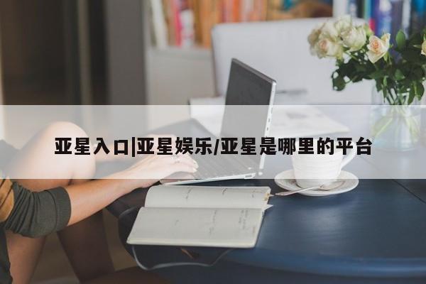 亚星娱乐 亚星管理官网亚星入口|亚星娱乐/亚星是哪里的平台