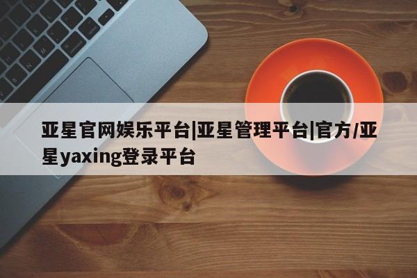 亚星娱乐 亚星管理官网亚星官网娱乐平台|亚星管理平台|官方/亚星yaxing登录平台